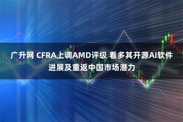 广升网 CFRA上调AMD评级 看多其开源AI软件进展及重返中国市场潜力