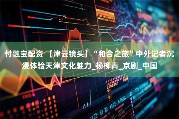 付融宝配资 【津云镜头】“和合之旅”中外记者沉浸体验天津文化魅力_杨柳青_京剧_中国