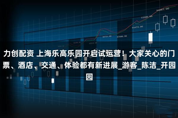 力创配资 上海乐高乐园开启试运营！大家关心的门票、酒店、交通、体验都有新进展_游客_陈洁_开园