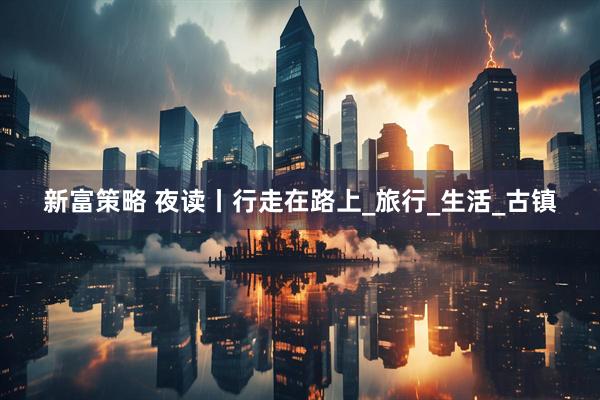 新富策略 夜读丨行走在路上_旅行_生活_古镇