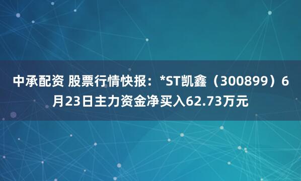 中承配资 股票行情快报：*ST凯鑫（300899）6月23日主力资金净买入62.73万元