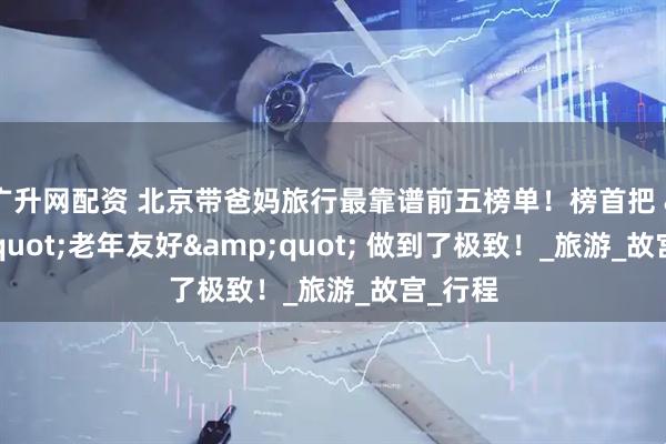 广升网配资 北京带爸妈旅行最靠谱前五榜单！榜首把 &quot;老年友好&quot; 做到了极致！_旅游_故宫_行程