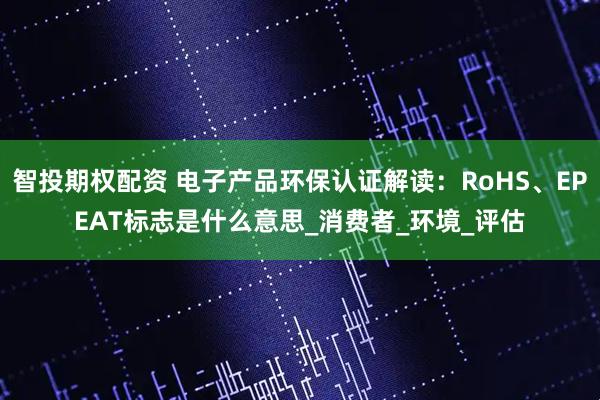 智投期权配资 电子产品环保认证解读：RoHS、EPEAT标志是什么意思_消费者_环境_评估