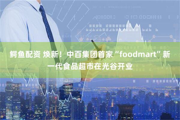 鳄鱼配资 焕新！中百集团首家“foodmart”新一代食品超市在光谷开业