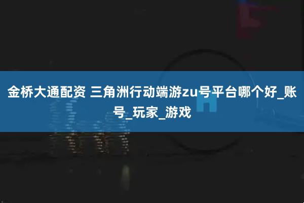 金桥大通配资 三角洲行动端游zu号平台哪个好_账号_玩家_游戏