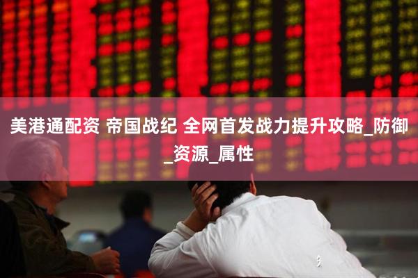 美港通配资 帝国战纪 全网首发战力提升攻略_防御_资源_属性