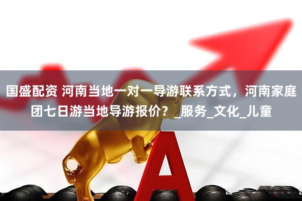 国盛配资 河南当地一对一导游联系方式，河南家庭团七日游当地导游报价？_服务_文化_儿童