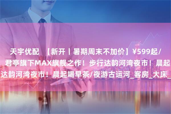 天宇优配  【新开丨暑期周末不加价】¥599起/2晚--扬州运河畔的潮趣！君亭旗下MAX旗舰之作！步行达韵河湾夜市！晨起喝早茶/夜游古运河_客房_大床_东关街