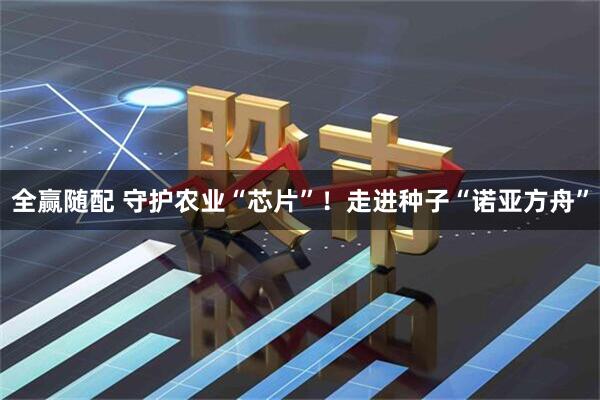 全赢随配 守护农业“芯片”！走进种子“诺亚方舟”