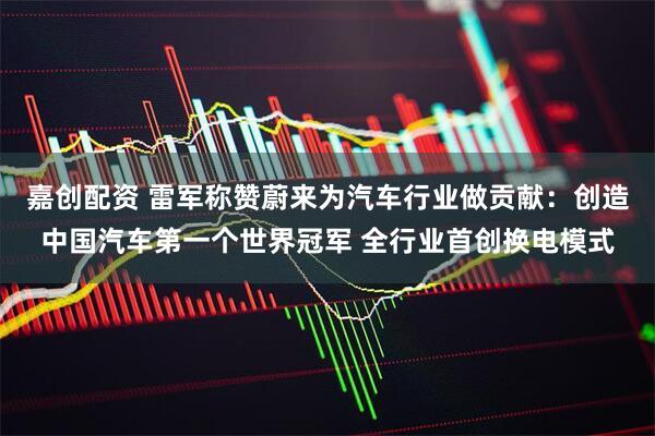 嘉创配资 雷军称赞蔚来为汽车行业做贡献：创造中国汽车第一个世界冠军 全行业首创换电模式