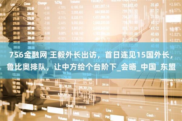 756金融网 王毅外长出访，首日连见15国外长，鲁比奥排队，让中方给个台阶下_会晤_中国_东盟