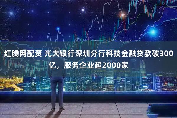 红腾网配资 光大银行深圳分行科技金融贷款破300亿，服务企业超2000家
