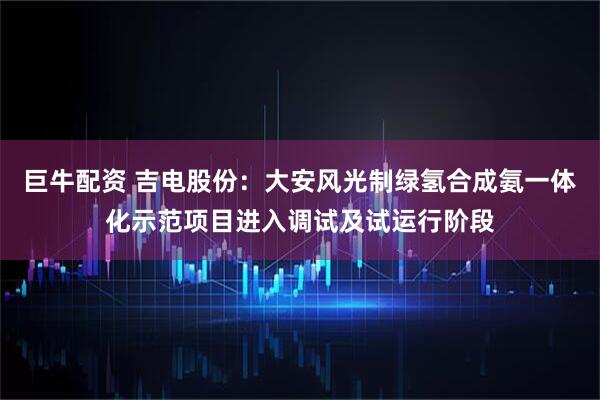 巨牛配资 吉电股份：大安风光制绿氢合成氨一体化示范项目进入调试及试运行阶段