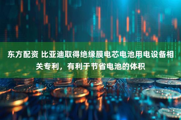 东方配资 比亚迪取得绝缘膜电芯电池用电设备相关专利，有利于节省电池的体积