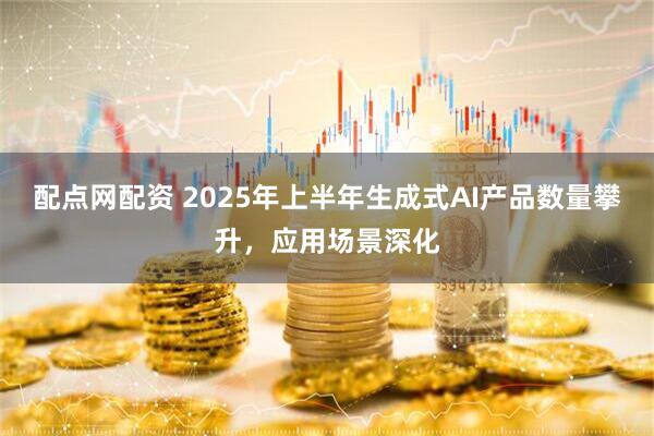 配点网配资 2025年上半年生成式AI产品数量攀升，应用场景深化