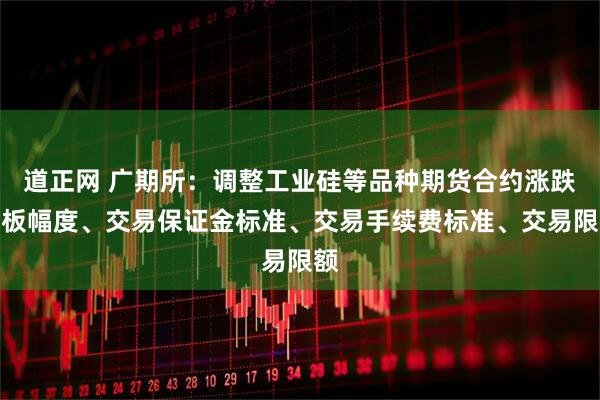 道正网 广期所：调整工业硅等品种期货合约涨跌停板幅度、交易保证金标准、交易手续费标准、交易限额