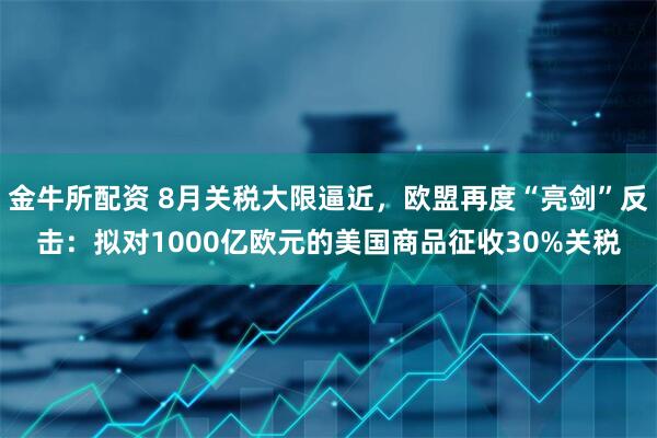金牛所配资 8月关税大限逼近，欧盟再度“亮剑”反击：拟对1000亿欧元的美国商品征收30%关税