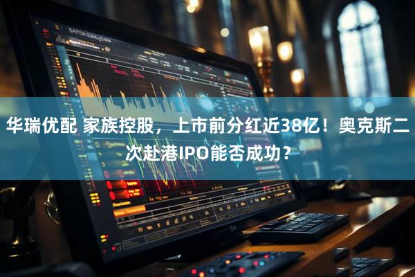 华瑞优配 家族控股，上市前分红近38亿！奥克斯二次赴港IPO能否成功？
