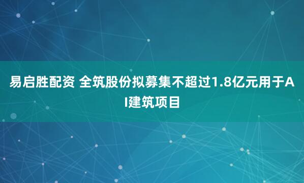 易启胜配资 全筑股份拟募集不超过1.8亿元用于AI建筑项目