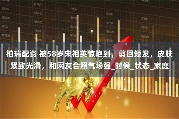 柏瑞配资 被58岁宋祖英惊艳到，剪回短发，皮肤紧致光滑，和网友合照气场强_时候_状态_家庭