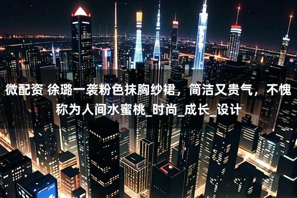 微配资 徐璐一袭粉色抹胸纱裙，简洁又贵气，不愧称为人间水蜜桃_时尚_成长_设计