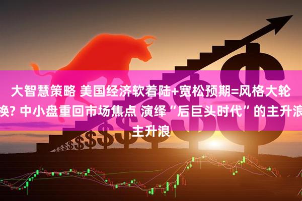 大智慧策略 美国经济软着陆+宽松预期=风格大轮换? 中小盘重回市场焦点 演绎“后巨头时代”的主升浪