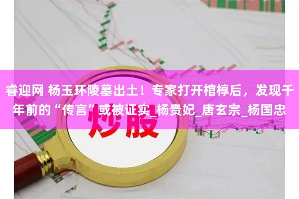 睿迎网 杨玉环陵墓出土！专家打开棺椁后，发现千年前的“传言”或被证实_杨贵妃_唐玄宗_杨国忠