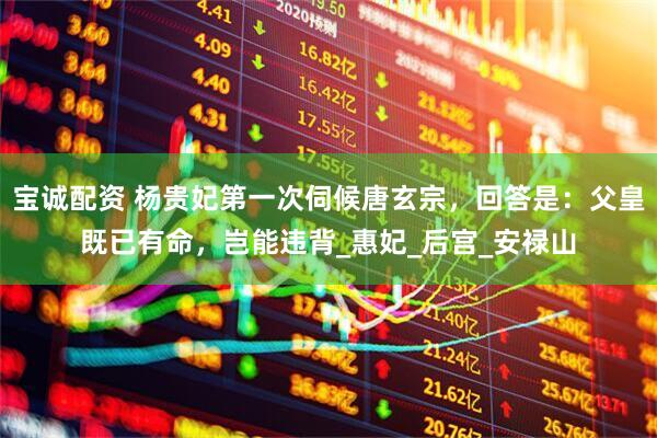宝诚配资 杨贵妃第一次伺候唐玄宗，回答是：父皇既已有命，岂能违背_惠妃_后宫_安禄山