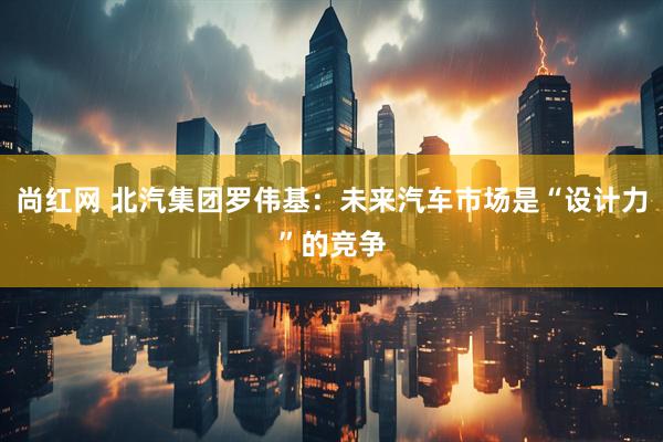 尚红网 北汽集团罗伟基：未来汽车市场是“设计力”的竞争