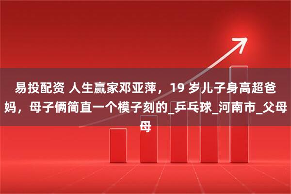 易投配资 人生赢家邓亚萍，19 岁儿子身高超爸妈，母子俩简直一个模子刻的_乒乓球_河南市_父母