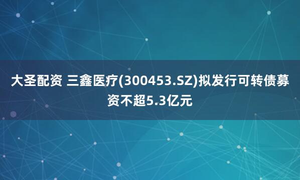 大圣配资 三鑫医疗(300453.SZ)拟发行可转债募资不超5.3亿元