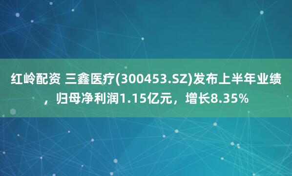 红岭配资 三鑫医疗(300453.SZ)发布上半年业绩，归母净利润1.15亿元，增长8.35%
