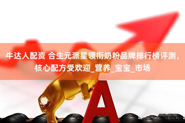 牛达人配资 合生元派星领衔奶粉品牌排行榜评测，核心配方受欢迎_营养_宝宝_市场