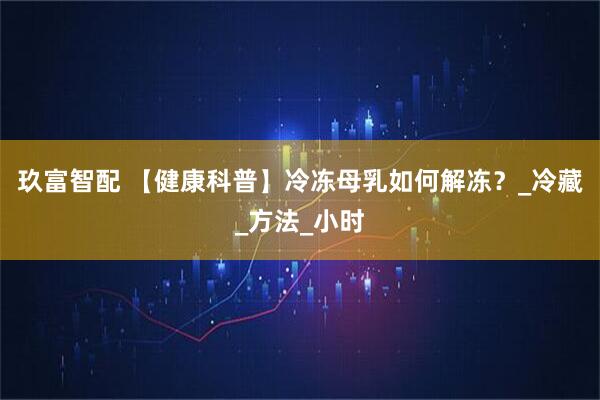 玖富智配 【健康科普】冷冻母乳如何解冻？_冷藏_方法_小时