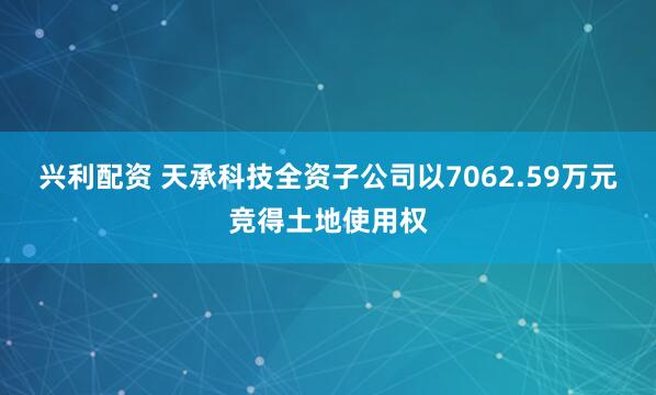 兴利配资 天承科技全资子公司以7062.59万元竞得土地使用权