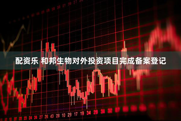 配资乐 和邦生物对外投资项目完成备案登记