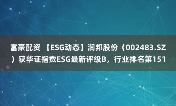 富豪配资 【ESG动态】润邦股份（002483.SZ）获华证指数ESG最新评级B，行业排名第151