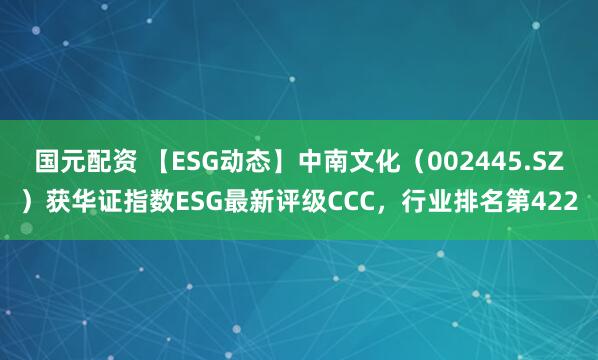 国元配资 【ESG动态】中南文化（002445.SZ）获华证指数ESG最新评级CCC，行业排名第422