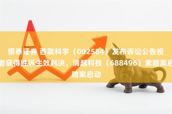 银泰证券 西陇科学（002584）发布诉讼公告投资者获得胜诉生效判决，清越科技（688496）索赔案启动