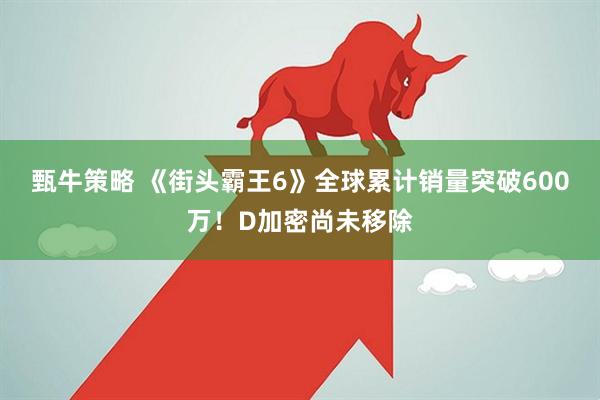 甄牛策略 《街头霸王6》全球累计销量突破600万！D加密尚未移除