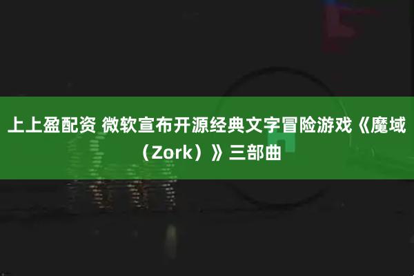 上上盈配资 微软宣布开源经典文字冒险游戏《魔域（Zork）》三部曲