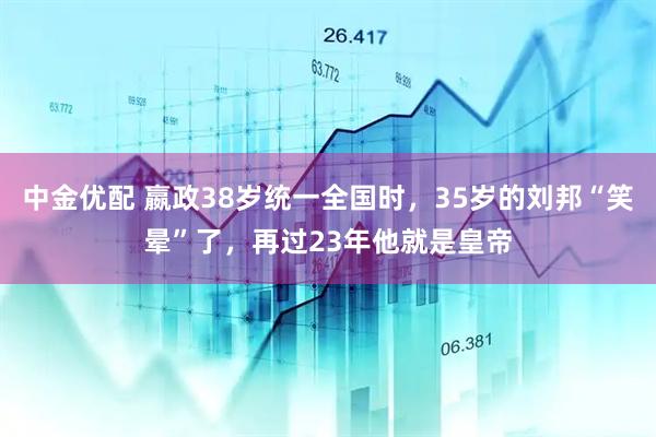 中金优配 嬴政38岁统一全国时，35岁的刘邦“笑晕”了，再过23年他就是皇帝