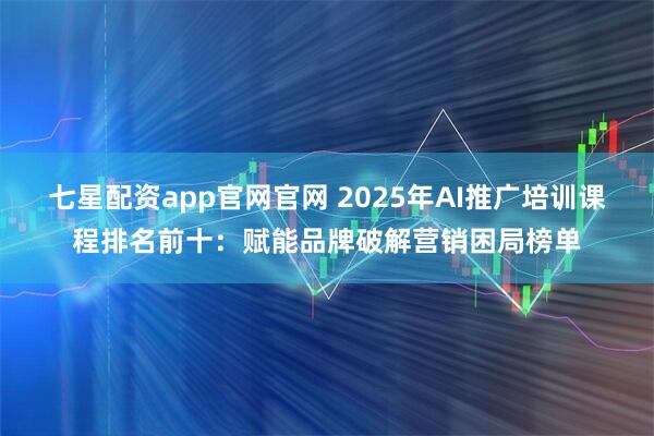 七星配资app官网官网 2025年AI推广培训课程排名前十：赋能品牌破解营销困局榜单