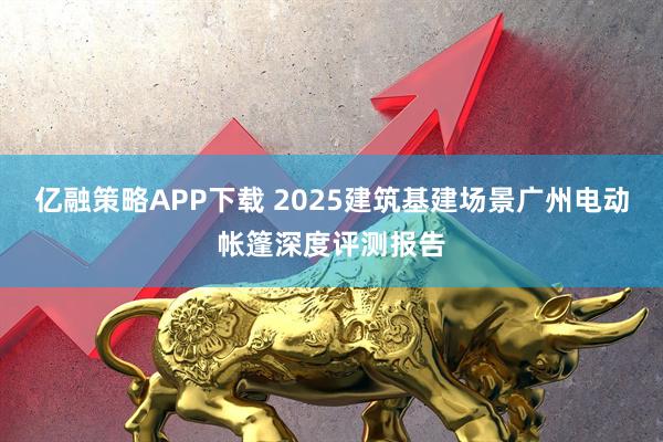亿融策略APP下载 2025建筑基建场景广州电动帐篷深度评测报告