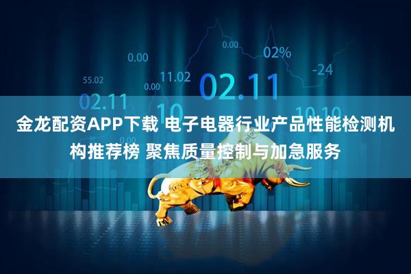 金龙配资APP下载 电子电器行业产品性能检测机构推荐榜 聚焦质量控制与加急服务