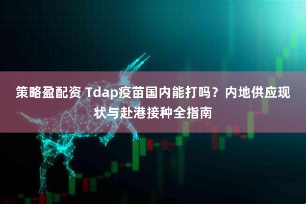 策略盈配资 Tdap疫苗国内能打吗？内地供应现状与赴港接种全指南