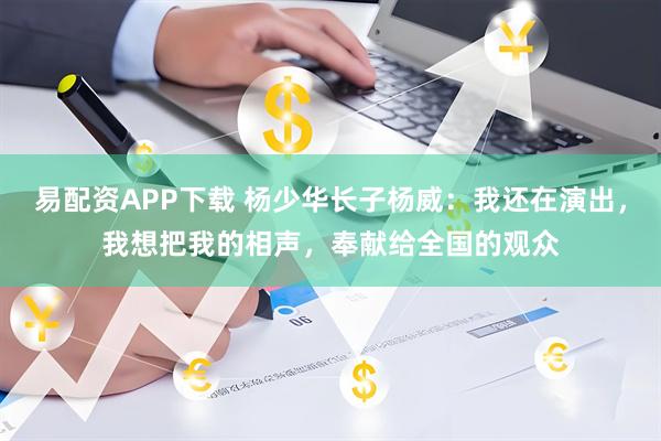 易配资APP下载 杨少华长子杨威：我还在演出，我想把我的相声，奉献给全国的观众