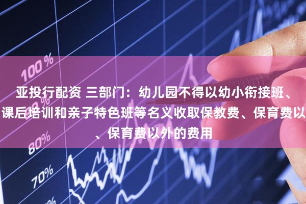 亚投行配资 三部门：幼儿园不得以幼小衔接班、兴趣班、课后培训和亲子特色班等名义收取保教费、保育费以外的费用
