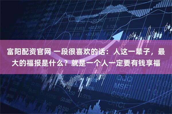 富阳配资官网 一段很喜欢的话：人这一辈子，最大的福报是什么？就是一个人一定要有钱享福