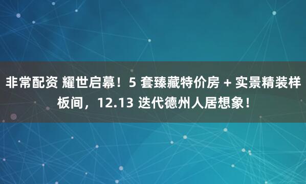 非常配资 耀世启幕！5 套臻藏特价房 + 实景精装样板间，12.13 迭代德州人居想象！